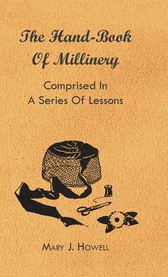 The Hand-Book of Millinery - Comprised in a Series of Lessons for the Formation of Bonnets, Capotes, Turbans, Caps, Bows, Etc - To Which is Appended a by Mary J. Howell, Paul N. Hasluck