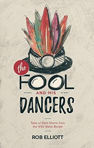 The Fool And His Dancers: Tales Of Dark Morris From The Wild Welsh Border by Rob Elliott