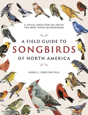 A Field Guide to Songbirds of North America: A Visual Directory of 100 of the Most Popular Songbirds by Noble S. Proctor