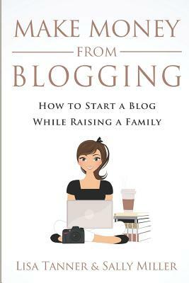 Make Money From Blogging: How To Start A Blog While Raising A Family by Sally Miller, Lisa Tanner