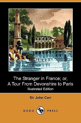 The Stranger in France; Or, a Tour from Devonshire to Paris (Illustrated Edition) (Dodo Press) by John Carr