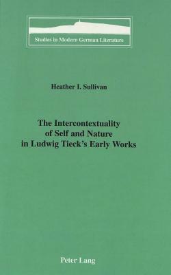 The Intercontextuality of Self and Nature in Ludwig Tieck's Early Works by Heather I. Sullivan