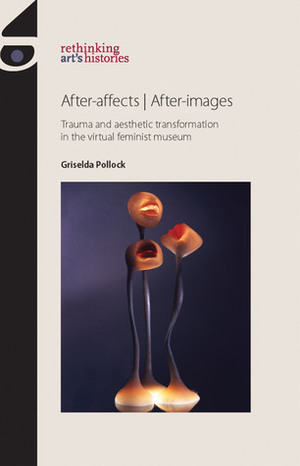 After-affects / After-images: Trauma and Aesthetic Transformation in the Virtual Feminist Museum by Griselda Pollock