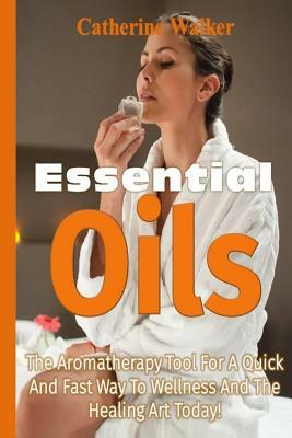 Essential Oils: The Aromatherapy tool for a quick and fast way to Wellness and the Healing Art Today! by Catherine Walker