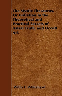 The Mystic Thesaurus, Or Initiation in the Theoretical and Practical Secrets of Astral Truth, and Occult Art by Willis F. Whitehead