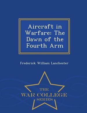 Aircraft in Warfare: The Dawn of the Fourth Arm - War College Series by Frederick William Lanchester