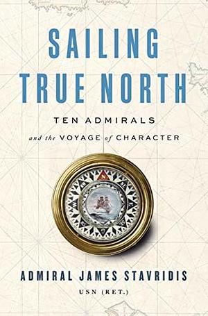 Sailing True North: Ten Admirals and the Voyage of Character by James G. Stavridis