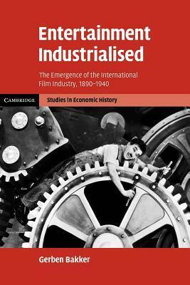 Entertainment Industrialised: The Emergence of the International Film Industry, 1890 1940 by Gerben Bakker