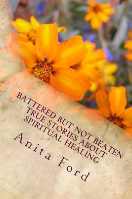 Battered but not Beaten True Stories about Spiritual Healing from Wounds that a: True Stories about Emotional Healing from Wounds that are no longer V by Anita Ford