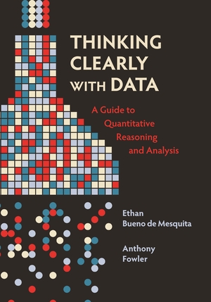 Thinking Clearly with Data: A Guide to Quantitative Reasoning and Analysis by Anthony Fowler, Ethan Bueno De Mesquita