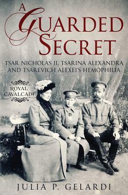 A Guarded Secret: Tsar Nicholas II, Tsarina Alexandra and Tsarevich Alexei's Hemophilia by Julia P. Gelardi