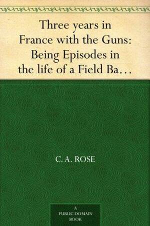 Three years in France with the Guns: Being Episodes in the life of a Field Battery by C.A. Rose