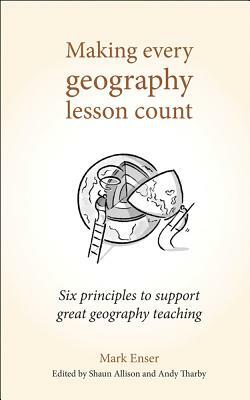 Making Every Geography Lesson Count: Six Principles to Support Great Geography Teaching by Mark Enser