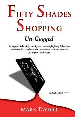 Fifty Shades of Shopping Un-Gagged: An expose of the dirty, sneaky, and downright funny behaviour which retailers and manufacturers can use to make mo by Mark Taylor