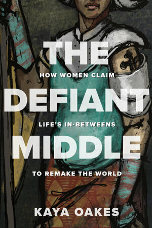 The Defiant Middle: How Women Claim Life's In-Betweens to Remake the World by Kaya Oakes