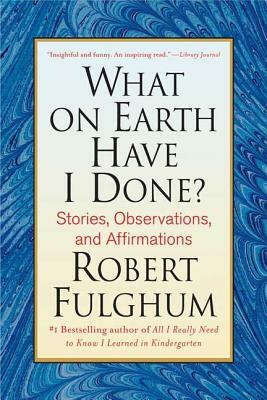 What on Earth Have I Done?: Stories, Observations, and Affirmations by Robert Fulghum