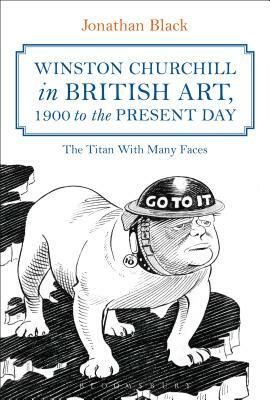 Winston Churchill in British Art, 1900 to the Present Day: The Titan with Many Faces by Jonathan Black