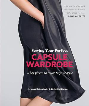 Sewing Your Perfect Capsule Wardrobe: 5 key pieces with full-size patterns that can be tailored to your style by Arianna Cadwallader, Cathy McKinnon