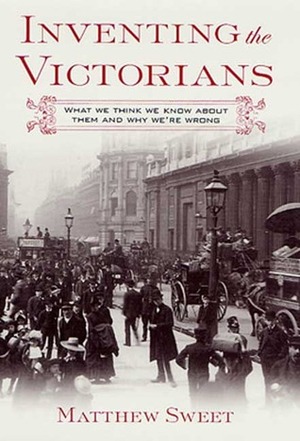 Inventing the Victorians: What We Think We Know About Them and Why We're Wrong by Matthew Sweet