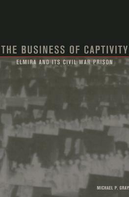The Business of Captivity: Elmira and Its Civil War Prisoners by Michael Gray