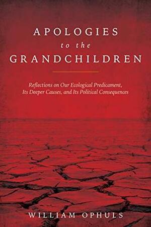 Apologies to the Grandchldren: Reflections on Our Ecological Predicament, Its Deeper Causes, and Its Political Consequences by William Ophuls