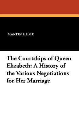 The Courtships of Queen Elizabeth: A History of the Various Negotiations for Her Marriage by Martin Andrew Sharp Hume