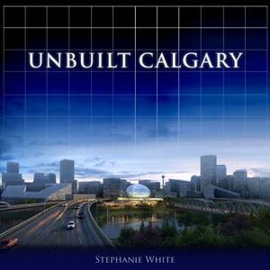 Unbuilt Calgary: A History of the City That Might Have Been by Stephanie White