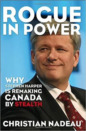 Rogue in Power: Why Stephen Harper Is Remaking Canada by Stealth by Christian Nadeau