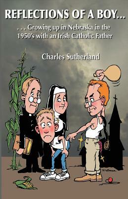 Reflections of a Boy: Growing Up in Nebraska in the 1950's with an Irish Catholic Father by Charles W. Sutherland