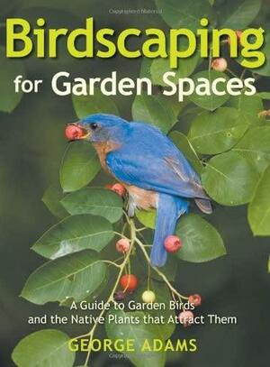 Birdscaping for Garden Spaces: A Guide to Garden Birds and the Native Plants that Attract Them by George Adams