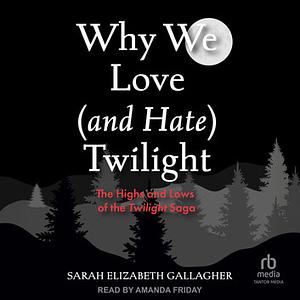 Why We Love (and Hate) Twilight: The Highs and Lows of the Twilight Saga by Sarah Elizabeth Gallagher