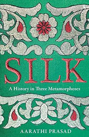 Silk: A History in Three Metamorphoses Weaving Together Biography, Global History and Science Writing by Aarathi Prasad, Aarathi Prasad