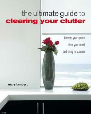 The Ultimate Guide to Clearing Your Clutter: Liberate Your Space, Clear Your Mind and Bring in Success by Mary Lambert