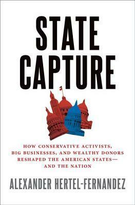State Capture: How Conservative Activists, Big Businesses, and Wealthy Donors Reshaped the American States -- And the Nation by Alexander Hertel-Fernandez