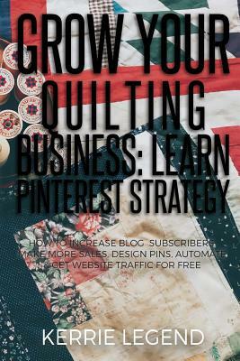 Grow Your Quilting Business: Learn Pinterest Strategy: How to Increase Blog Subscribers, Make More Sales, Design Pins, Automate & Get Website Traff by Kerrie Legend