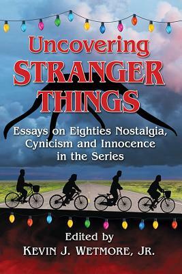 Uncovering Stranger Things: Essays on Eighties Nostalgia, Cynicism and Innocence in the Series by Kevin J. Wetmore