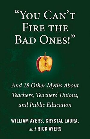 You Can\'t Fire the Bad Ones!: And 18 Other Myths about Teachers, Teachers Unions, and Public Education by Rick Ayers, Crystal Laura, William Ayers