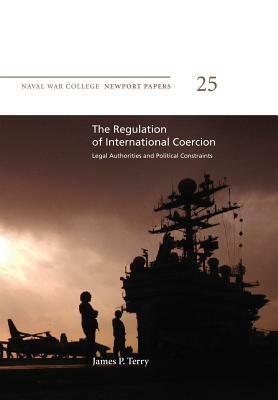 The Regulation of International Coercion: Legal Authorities and Political Constraints: Naval War College Newport Papers 25 by James P. Terry, Naval War College Press