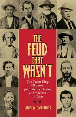 The Feud That Wasn't: The Taylor Ring, Bill Sutton, John Wesley Hardin, and Violence in Texas by James M. Smallwood