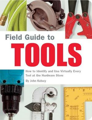 Field Guide to Tools: How to Identify and Use Virtually Every Tool at the Hardward Store by John Kelsey