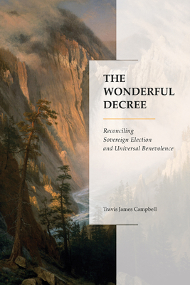 The Wonderful Decree: Reconciling Sovereign Election and Universal Benevolence by Travis James Campbell