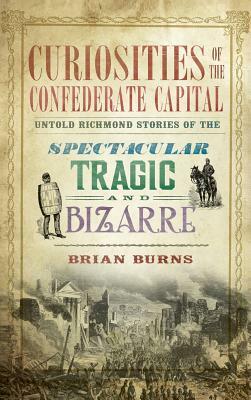 Curiosities of the Confederate Capital: Untold Richmond Stories of the Spectacular, Tragic and Bizarre by Brian Burns