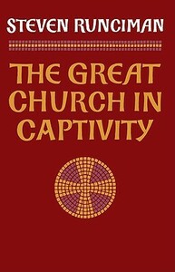 The Great Church in Captivity: A Study of the Patriarchate of Constantinople from the Eve of the Turkish Conquest to the Greek War of Independence by Steven Runciman