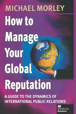 How to Manage Your Global Reputation: A Guide to the Dynamics of International Public Relations by Michael Morley