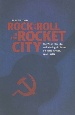 Rock and Roll in the Rocket City: The West, Identity, and Ideology in Soviet Dniepropetrovsk, 1960-1985 by Sergei I. Zhuk
