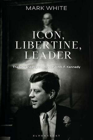 Icon, Libertine, Leader: The Life and Presidency of John F. Kennedy by Mark White