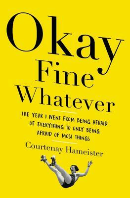 Okay Fine Whatever: The Year I Went from Being Afraid of Everything to Only Being Afraid of Most Things by Courtenay Hameister