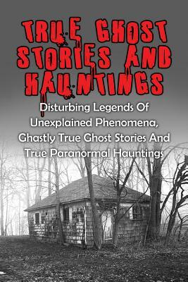 True Ghost Stories And Hauntings: Disturbing Legends Of Unexplained Phenomena, Ghastly True Ghost Stories And True Paranormal Hauntings by Travis S. Kennedy