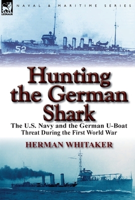 Hunting the German Shark: The U.S. Navy and the German U-Boat Threat During the First World War by Herman Whitaker