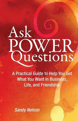 Ask Power Questions: A Practical Guide to Help You Get What You Want in Business, Life, and Friendship by Sandy Nelson